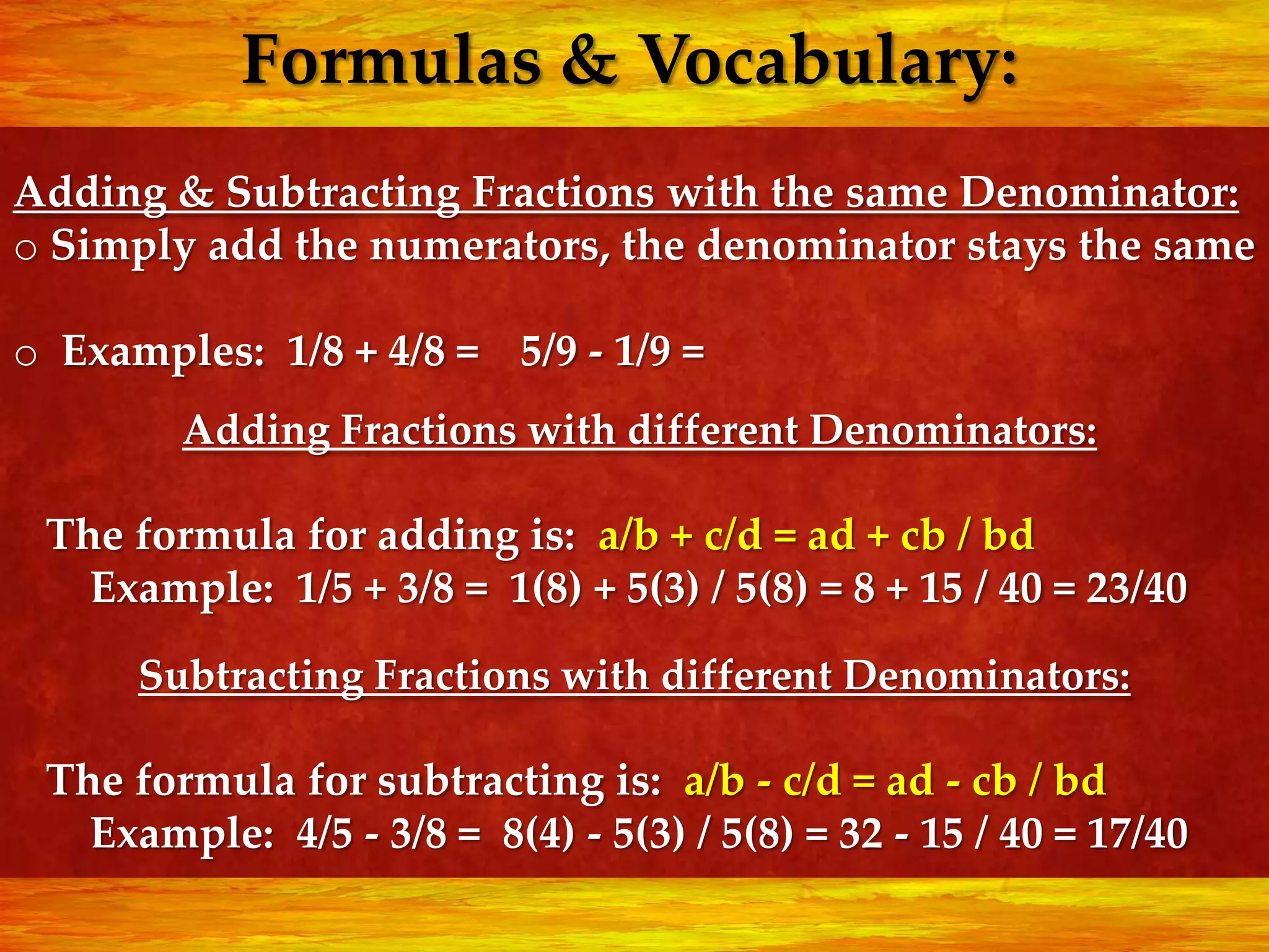 Formulas & Vocabulary:
Adding & Subtracting Fractions with the same Denominator:
o Simply add the numerators, the denominator stays the same

o Examples: 1/8 + 4/8 = 5/9 - 1/9 =
        Adding Fractions with different Denominators:

 The formula for adding is: a/b + c/d = ad + cb / bd
   Example: 1/5 + 3/8 = 1(8) + 5(3) / 5(8) = 8 + 15 / 40 = 23/40
      Subtracting Fractions with different Denominators:

 The formula for subtracting is: a/b - c/d = ad - cb / bd
   Example: 4/5 - 3/8 = 8(4) - 5(3) / 5(8) = 32 - 15 / 40 = 17/40
 