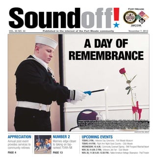 Soundoff!
´

vol. 65 no. 44	

Published in the interest of the Fort Meade community	November 7, 2013

A day of
remembrance

Intelligence Specialist 3rd Class Anthony Odom, of the U.S. CyberCommand/National
Security Agency/Central Security Service Joint Service Color Guard, lights the candle
to honor the memory of fallen service members during Fort Meade’s annual Veterans
Appreciation Day Luncheon on Saturday at Club Meade. For the story, see Page 3.
photo by phil grout

appreciation

Number 2

Annual post event
provides services to
community retirees

Marines edge closer
to taking on topranked 704th MI

page 4

page 13

UPCOMING EVENTS

today, 2 p.m.: Veterans Day Ceremony - Fort Meade Museum
today, 4-9 p.m.: Right Arm Night Goes Country - Club Meade
Wednesday, 10 a.m.: Community Covenant Signing - BWI Thurgood Marshall Airport
Nov. 20, 9 a.m.-2 p.m.: Veterans Job Fair - Club Meade
Nov. 20, 11:30 a.m.-12:30 p.m.: Native American Heritage Observance - Post Theater

 