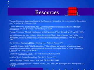Resources 
Thomas Armstrong, Awakening Genius in the Classroom. Alexandria, VA: Association for Supervision 
and Curriculum Development, 1998. 
Thomas Armstrong. In Their Own Way: Discovering and Encouraging Your Children’s Multiple 
Intelligences, 2nd Ed. New York: Tarcher/Penguin, 2000. 
Thomas Armstrong, Multiple Intelligences in the Classroom, 3rd Ed. Alexandria, VA: ASCD: 2009. 
Marian Diamond and Janet Hopson. Magic Trees of the Mind: How to Nurture Your Child’s 
Intelligence, Creativity, and Healthy Emotions from Birth through Adolescence. New York: Dutton, 
1998. 
David Elkind. The Hurried Child. Reading, MA: Addison-Wesley, 1981. 
Lucas CG, Bridgers S, Griffiths TL, Gopnik A. ‘’When children are better (or at least more open-minded) 
learners than adults: developmental differences in learning the forms of causal relationships.’’ 
Cognition. 2014 May;131(2):284-99. 
Jane Healy, Endangered Minds. New York: Simon & Schuster, 1990. 
Jonathan Kozol. Savage Inequalities. New York: Crown, 1991. 
Ashley Montagu. Growing Young. New York: McGraw-Hill, 1983.. 
Teaching Tolerance magazine. Southern Poverty Law Center (400 Washington Ave., Montgomery, AL 
36104). 
 