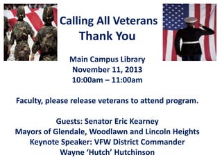 Calling All Veterans

Thank You
Main Campus Library
November 11, 2013
10:00am – 11:00am
Faculty, please release veterans to attend program.
Guests: Senator Eric Kearney
Mayors of Glendale, Woodlawn and Lincoln Heights
Keynote Speaker: VFW District Commander
Wayne ‘Hutch’ Hutchinson

 