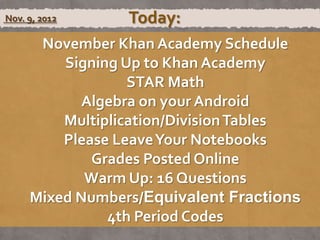 Nov. 9, 2012     Today:
      November Khan Academy Schedule
         Signing Up to Khan Academy
                  STAR Math
            Algebra on your Android
         Multiplication/Division Tables
         Please Leave Your Notebooks
             Grades Posted Online
            Warm Up: 16 Questions
     Mixed Numbers/Equivalent Fractions
               4th Period Codes
 
