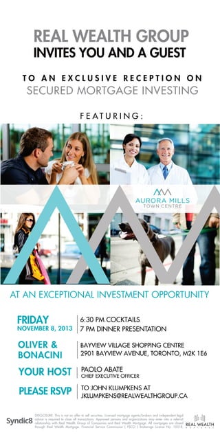 REAL WEALTH GROUP
INVITES YOU AND A GUEST

TO AN EXCLUSIVE RECEPTION ON

SECURED MORTGAGE INVESTING
F E AT U R I N G :

AURORA MILLS
TOWN CENTRE

AT AN EXCEPTIONAL INVESTMENT OPPORTUNITY

FRIDAY

6:30 PM COCKTAILS
7 PM DINNER PRESENTATION

OLIVER &
BONACINI

BAYVIEW VILLAGE SHOPPING CENTRE
2901 BAYVIEW AVENUE, TORONTO, M2K 1E6

YOUR HOST

PAOLO ABATE

PLEASE RSVP

TO JOHN KLUMPKENS AT
JKLUMPKENS@REALWEALTHGROUP.CA

NOVEMBER 8, 2013

CHIEF EXECUTIVE OFFICER

DISCLOSURE: This is not an offer to sell securities. Licensed mortgage agents/brokers and independent legal
advice is required to close all transactions. Approved persons and organizations may enter into a referral
relationship with Real Wealth Group of Companies and Real Wealth Mortgage. All mortgages are closed
through Real Wealth Mortgage. Financial Service Commission ( FSCO ) Brokerage License No. 10318.

M

O

R

T

G

A

G

E

 