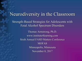 Neurodiversity in the Classroom
Strength-Based Strategies for Adolescents with
Fetal Alcohol Spectrum Disorders
Thomas Armstrong, Ph.D.
www.institute4learning.com
Sixth Annual FASD Matters Conference
MOFAS
Minneapolis, Minnesota
November 8, 2017
 