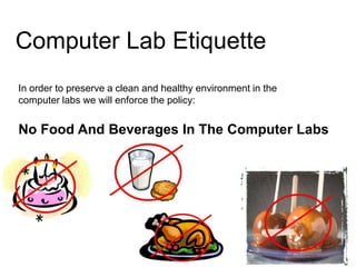 Computer Lab Etiquette
In order to preserve a clean and healthy environment in the
computer labs we will enforce the policy:


No Food And Beverages In The Computer Labs
 