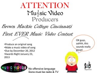 ATTENTION

Brown Mackie College Cincinnati
First EVER Music Video Contest
                                                OK guys,
 •Produce an original song                      aahhh, this
 •Make a music video of song                    sounds really
 •Due by December 20, 2012                      great!
 •Awards Night January 23,
 2013



                      No offensive language
                      Song must be radio & TV
 
