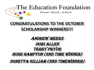 CONGRATULATIONS TO THE OCTOBER
    SCHOLARSHIP WINNERS!!!
       ANDREW MEEKS
         DORI ALLEN
        TERRY PRYOR
ROSE HAMPTON (2ND TIME WINNER)
DONETTA GILLIAM (2ND TIMEWINNER)
 