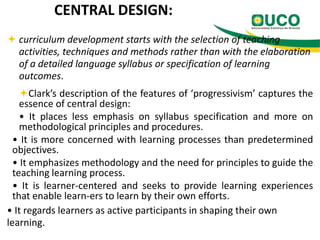CENTRAL DESIGN:
 curriculum development starts with the selection of teaching
activities, techniques and methods rather than with the elaboration
of a detailed language syllabus or specification of learning
outcomes.
Clark’s description of the features of ‘progressivism’ captures the
essence of central design:
• It places less emphasis on syllabus specification and more on
methodological principles and procedures.
• It is more concerned with learning processes than predetermined
objectives.
• It emphasizes methodology and the need for principles to guide the
teaching learning process.
• It is learner-centered and seeks to provide learning experiences
that enable learn-ers to learn by their own efforts.
• It regards learners as active participants in shaping their own
learning.

 