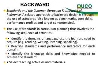 BACKWARD
 Standards and the Common European Framework of
Reference. A related approach to backward design is through
the use of standards (also known as benchmarks, core skills,
performance profiles and target competencies).
 The use of standards in curriculum planning thus involves the
following sequence of activities:
• Identify the domains of language use the learners need to
acquire (e.g. reading, writing, listening, speaking).
• Describe standards and performance indicators for each
domain.
• Identify the language skills and knowledge needed to
achieve the standard.
 • Select teaching activities and materials.

 