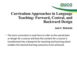 Curriculum Approaches in Language
Teaching: Forward, Central, and
Backward Design
Jack C. Richards
 The term curriculum is used here to refer to the overall plan
or design for a course and how the content for a course is
transformed into a blueprint for teaching and learning which
enables the desired learning outcomes to be achieved.

 