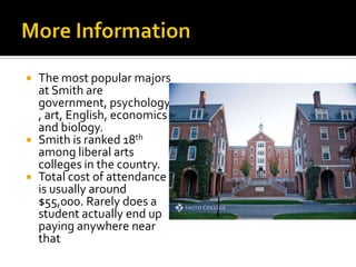    The most popular majors
    at Smith are
    government, psychology
    , art, English, economics
    and biology.
   Smith is ranked 18th
    among liberal arts
    colleges in the country.
   Total cost of attendance
    is usually around
    $55,000. Rarely does a
    student actually end up
    paying anywhere near
    that
 