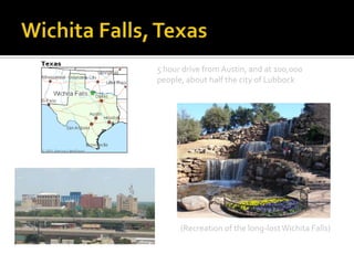 5 hour drive from Austin, and at 100,000
people, about half the city of Lubbock




      (Recreation of the long-lost Wichita Falls)
 