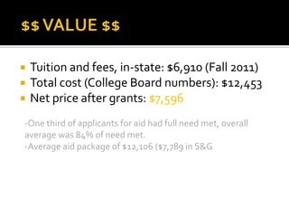    Tuition and fees, in-state: $6,910 (Fall 2011)
   Total cost (College Board numbers): $12,453
   Net price after grants: $7,596
-One third of applicants for aid had full need met, overall
average was 84% of need met.
-Average aid package of $12,106 ($7,789 in S&G
 