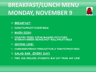 BREAKFAST:
 DONUTS/FRUIT/JUICE/MILK
 MAIN DISH:
 COUNTRY FRIED STEAK/MASHED POTATOES
W/GRAVY/GREEN BEANS/HOT ROLL/FRUIT/MILK
 SECOND LINE:
 HAMBURGER/FRENCH FRIES/LETTUCE & TOMATO/FRUIT/MILK
 SALAD BAR (EVERY DAY)
 FREE AND REDUCED STUDENTS MAY EAT FROM ANY LINE
 