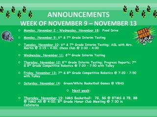  Monday, November 2 – Wednesday, November 18: Food Drive
 Monday, November 9: 6th & 7th Grade Interim Testing
 Tuesday, November 10: 6th & 7th Grade Interim Testing; ASL with Mrs.
Martin @ 3:15 – 4:00; Chess Club @ 3:00 – 4:00
 Wednesday, November 11: 8TH Grade Interim Testing
 Thursday, November 12: 8TH Grade Interim Testing; Progress Reports; 7th
& 8th Grade Competitive Robotics @ 7:20 – 7:50 with Talley
 Friday, November 13: 7th & 8th Grade Competitive Robotics @ 7:20 – 7:50
with Talley
 Saturday, November 14: Green/White Basketball Games @ VBHS
 Next week:
 Thursday, November 19: NMS Basketball: 7G, 8G @ BTMS & 7B, 8B
@ NMS All @ 4:00; 8th Grade Honor Club Meeting @ 7:30 in
Cafeteria
 