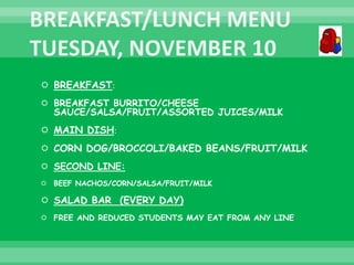  BREAKFAST:
 BREAKFAST BURRITO/CHEESE
SAUCE/SALSA/FRUIT/ASSORTED JUICES/MILK
 MAIN DISH:
 CORN DOG/BROCCOLI/BAKED BEANS/FRUIT/MILK
 SECOND LINE:
 BEEF NACHOS/CORN/SALSA/FRUIT/MILK
 SALAD BAR (EVERY DAY)
 FREE AND REDUCED STUDENTS MAY EAT FROM ANY LINE
 