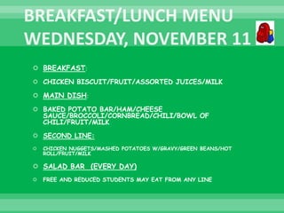  BREAKFAST:
 CHICKEN BISCUIT/FRUIT/ASSORTED JUICES/MILK
 MAIN DISH:
 BAKED POTATO BAR/HAM/CHEESE
SAUCE/BROCCOLI/CORNBREAD/CHILI/BOWL OF
CHILI/FRUIT/MILK
 SECOND LINE:
 CHICKEN NUGGETS/MASHED POTATOES W/GRAVY/GREEN BEANS/HOT
ROLL/FRUIT/MILK
 SALAD BAR (EVERY DAY)
 FREE AND REDUCED STUDENTS MAY EAT FROM ANY LINE
 