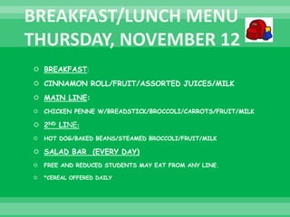  BREAKFAST:
 CINNAMON ROLL/FRUIT/ASSORTED JUICES/MILK
 MAIN LINE:
 CHICKEN PENNE W/BREADSTICK/BROCCOLI/CARROTS/FRUIT/MILK
 2ND LINE:
 HOT DOG/BAKED BEANS/STEAMED BROCCOLI/FRUIT/MILK
 SALAD BAR (EVERY DAY)
 FREE AND REDUCED STUDENTS MAY EAT FROM ANY LINE.
 *CEREAL OFFERED DAILY
 
