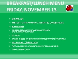  BREAKFAST:
 BISCUIT & GRAVY/FRUIT/ASSORTED JUICES/MILK
 MAIN DISH:
 STUFFED BREADSTICKS/MARINARA/TOSSED
SALAD/CORN/FRUIT/MILK
 2ND LINE:
 GRILLED CHEESE SANDWICH/FRENCH FRIES/CARROTS/FRUIT/MILK
 SALAD BAR (EVERY DAY)
 FREE AND REDUCED STUDENTS MAY EAT FROM ANY LINE.
 *CEREAL OFFERED DAILY
 