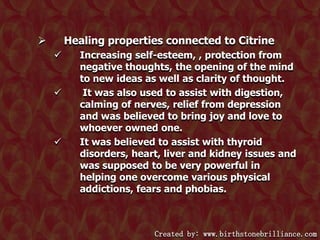 Healing properties connected to Citrine








Increasing self-esteem, , protection from
negative thoughts, the opening of the mind
to new ideas as well as clarity of thought.
It was also used to assist with digestion,
calming of nerves, relief from depression
and was believed to bring joy and love to
whoever owned one.
It was believed to assist with thyroid
disorders, heart, liver and kidney issues and
was supposed to be very powerful in
helping one overcome various physical
addictions, fears and phobias.

Created by: www.birthstonebrilliance.com

 