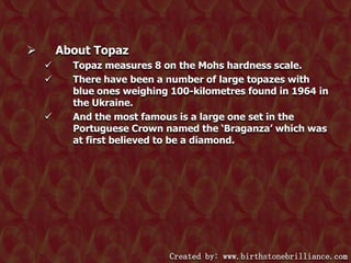About Topaz







Topaz measures 8 on the Mohs hardness scale.
There have been a number of large topazes with
blue ones weighing 100-kilometres found in 1964 in
the Ukraine.
And the most famous is a large one set in the
Portuguese Crown named the ‘Braganza’ which was
at first believed to be a diamond.

Created by: www.birthstonebrilliance.com

 