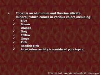 Topaz is an aluminum and fluorine silicate
mineral, which comes in various colors including:












Blue
Brown
Orange
Grey
Yellow
Green
Pink
Reddish pink
A colourless variety is considered pure topaz.

Created by: www.birthstonebrilliance.com

 