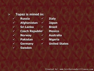 Topaz is mined in:











Russia

Afghanistan 
Sri Lanka

Czech Republic

Norway

Pakistan

Germany

Sweden

Italy
Japan
Brazil
Mexico
Australia
Nigeria
United States

Created by: www.birthstonebrilliance.com

 
