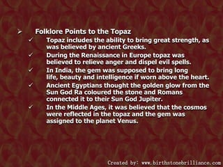 Folklore Points to the Topaz








Topaz includes the ability to bring great strength, as
was believed by ancient Greeks.
During the Renaissance in Europe topaz was
believed to relieve anger and dispel evil spells.
In India, the gem was supposed to bring long
life, beauty and intelligence if worn above the heart.
Ancient Egyptians thought the golden glow from the
Sun God Ra coloured the stone and Romans
connected it to their Sun God Jupiter.
In the Middle Ages, it was believed that the cosmos
were reflected in the topaz and the gem was
assigned to the planet Venus.

Created by: www.birthstonebrilliance.com

 