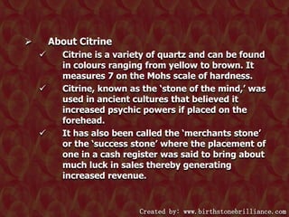 About Citrine








Citrine is a variety of quartz and can be found
in colours ranging from yellow to brown. It
measures 7 on the Mohs scale of hardness.
Citrine, known as the ‘stone of the mind,’ was
used in ancient cultures that believed it
increased psychic powers if placed on the
forehead.
It has also been called the ‘merchants stone’
or the ‘success stone’ where the placement of
one in a cash register was said to bring about
much luck in sales thereby generating
increased revenue.

Created by: www.birthstonebrilliance.com

 
