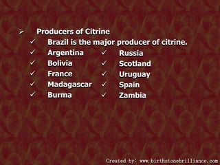 

Producers of Citrine

Brazil is the major producer of citrine.

Argentina

Russia

Bolivia

Scotland

France

Uruguay

Madagascar 
Spain

Burma

Zambia

Created by: www.birthstonebrilliance.com

 