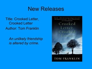 New Releases
Title: Crooked Letter,
Crooked Letter
Author: Tom Franklin
An unlikely friendship
is altered by crime.
 