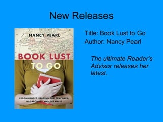 New Releases
Title: Book Lust to Go
Author: Nancy Pearl
The ultimate Reader’s
Advisor releases her
latest.
 