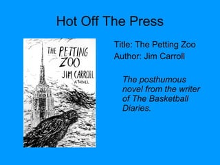 Hot Off The Press
Title: The Petting Zoo
Author: Jim Carroll
The posthumous
novel from the writer
of The Basketball
Diaries.
 