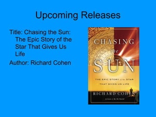 Upcoming Releases
Title: Chasing the Sun:
The Epic Story of the
Star That Gives Us
Life
Author: Richard Cohen
 