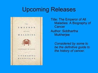 Upcoming Releases
Title: The Emperor of All
Maladies: A Biography of
Cancer
Author: Siddhartha
Mukherjee
Considered by some to
be the definitive guide to
the history of cancer.
 
