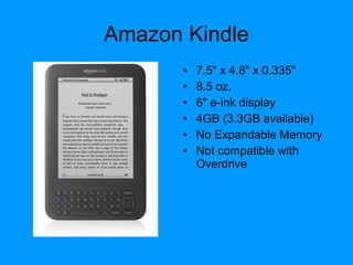 Amazon Kindle
• 7.5" x 4.8" x 0.335"
• 8.5 oz.
• 6" e-ink display
• 4GB (3.3GB available)
• No Expandable Memory
• Not compatible with
Overdrive
 