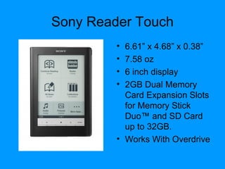 Sony Reader Touch
• 6.61” x 4.68” x 0.38”
• 7.58 oz
• 6 inch display
• 2GB Dual Memory
Card Expansion Slots
for Memory Stick
Duo™ and SD Card
up to 32GB.
• Works With Overdrive
 