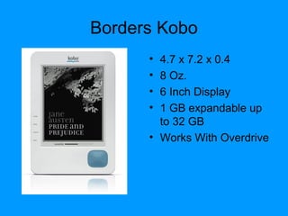 Borders Kobo
• 4.7 x 7.2 x 0.4
• 8 Oz.
• 6 Inch Display
• 1 GB expandable up
to 32 GB
• Works With Overdrive
 