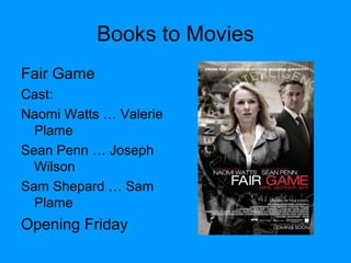 Books to Movies
Fair Game
Cast:
Naomi Watts … Valerie
Plame
Sean Penn … Joseph
Wilson
Sam Shepard … Sam
Plame
Opening Friday
 