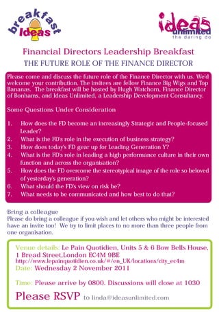 Financial Directors Leadership Breakfast
       THE FUTURE ROLE OF THE FINANCE DIRECTOR
Please come and discuss the future role of the Finance Director with us. We'd
welcome your contribution. The invitees are fellow Finance Big Wigs and Top
Bananas. The breakfast will be hosted by Hugh Watchorn, Finance Director
of Bonhams, and Ideas Unlimited, a Leadership Development Consultancy.

Some Questions Under Consideration

1.    How does the FD become an increasingly Strategic and People-focused
      Leader?
2.    What is the FD's role in the execution of business strategy?
3.    How does today's FD gear up for Leading Generation Y?
4.    What is the FD's role in leading a high performance culture in their own
      function and across the organisation?
5.    How does the FD overcome the stereotypical image of the role so beloved
      of yesterday's generation?
6.    What should the FD's view on risk be?
7.    What needs to be communicated and how best to do that?


Bring a colleague
Please do bring a colleague if you wish and let others who might be interested
have an invite too! We try to limit places to no more than three people from
one organisation.

     Venue details: Le Pain Quotidien, Units 5 & 6 Bow Bells House,
     1 Bread Street,London EC4M 9BE
     http://www.lepainquotidien.co.uk/#/en_UK/locations/city_ec4m
     Date: Wednesday 2 November 2011

     Time: Please arrive by 0800. Discussions will close at 1030

     Please RSVP              to linda@ideasunlimited.com
 