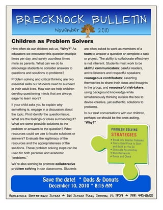 Children as Problem Solvers
BRECKNOCK BULLETIN
November 2010
Brecknock Elementary School * 361 School Road, Denver, PA 17517 * (717) 445-8600
How often do our children ask us, “Why?” As
educators we encounter this question multiple
times per day, and surely countless times
more as parents. What can we do to
encourage students to consider answers to
questions and solutions to problems?
Problem solving and critical thinking are two
essential skills our students need to succeed
in their adult lives. How can we help children
develop questioning minds that are always
eager to learn more?
If your child asks you to explain why
something is, engage in a discussion about
the topic. FIrst identify the question/issue.
What are the feelings or ideas surrounding it?
What are some possible solutions to the
problem or answers to the question? What
resources could we use to locate solutions or
answers? Evaluate the legitimacy of the
resources and the appropriateness of the
solutions. These problem solving steps can be
used for both personal and academic
“problems.”
We’re also working to promote collaborative
problem solving in our classrooms. Students
are often asked to work as members of a
team to answer a question or complete a task
or project. The ability to collaborate effectively
is not inherent. Students must work to be
skillful communicators: careful readers,
active listeners and respectful speakers;
courageous contributors: asserting
themselves to share their ideas and thoughts
in the group; and resourceful risk-takers:
using background knowledge while
simultaneously thinking outside the box to
devise creative, yet authentic, solutions to
problems.
In our next conversations with our children,
perhaps we should be the ones asking,
“Why?”
Save the date! * Dads & Donuts
December 10, 2010 * 8:15 AM
 