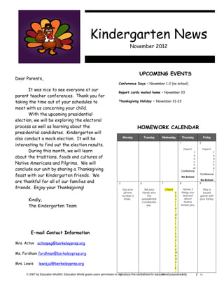 Kindergarten News
                                                                                        November 2012




                                                                                               UPCOMING EVENTS
Dear Parents,
                                                                              Conference Days – November 1-2 (no school)
       It was nice to see everyone at our
                                                                              Report cards mailed home – November 20
parent teacher conferences. Thank you for
taking the time out of your schedules to                                      Thanksgiving Holiday – November 21-23

meet with us concerning your child.
       With the upcoming presidential
election, we will be exploring the electoral
process as well as learning about the                                                         HOMEWORK CALENDAR
presidential candidates. Kindergarten will
also conduct a mock election. It will be                                           Monday           Tuesday       Wednesday           Thursday             Friday

interesting to find out the election results.
                                                                                                                                  1                   2


       During this month, we will learn                                                                                                Parent-            Parent-
                                                                                                                                            T                   T

about the traditions, foods and cultures of                                                                                                e
                                                                                                                                           a
                                                                                                                                                                e
                                                                                                                                                                a
Native Americans and Pilgrims. We will                                                                                                     c
                                                                                                                                           h
                                                                                                                                                                c
                                                                                                                                                                h
conclude our unit by sharing a Thanksgiving                                                                                                er
                                                                                                                                  Conference
                                                                                                                                                                e
                                                                                                                                                                r
feast with our Kindergarten friends. We                                                                                               No School
                                                                                                                                                      Conference


are thankful for all of our families and                                       5               6                  7               8                   9
                                                                                                                                                       No School


friends. Enjoy your Thanksgiving!                                                  Say your          Tell your        Check        Name 3               Play a
                                                                                    phone          family who                 y   things you            board
                                                                                   number 5            the                    o    learned            game with
       Kindly,                                                                      times.         presidential
                                                                                                   candidates
                                                                                                                              u
                                                                                                                              r
                                                                                                                                    about
                                                                                                                                    Native
                                                                                                                                                      your family.

       The Kindergarten Team                                                                           are.                   f
                                                                                                                              o
                                                                                                                                  Americans.

                                                                                                                              l
                                                                                                                              d
                                                                                                                              e
                                                                                                                              r
                                                                                                                              f
                                                                                                                              o
                                                                                                                              r
         E-mail Contact Information                                                                                           y
                                                                                                                              o
                                                                                                                              u
Mrs. Acton actonpeg@berkeleyprep.org                                                                                          r
                                                                                                                              h
                                                                                                                              o
Ms. Fordham fordhnan@berkeleyprep.org                                                                                         m
                                                                                                                              e
                                                                                                                              w
                                                                                                                              o
Mrs. Lewis     lewisjul@berkeleyprep.org                                                                                      r
                                                                                                                              k
                                                                                                                              .
      © 2007 by Education World®. Education World grants users permission to reproduce this work sheet for educational purposes only.
                                                                              12               13               14            15                  1   16
 