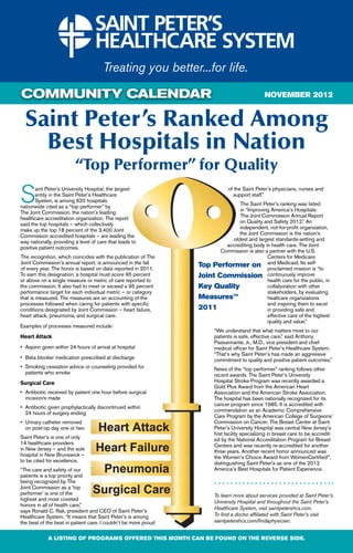 COMMUNITY CALENDAR                                                                                 NOVEMBER 2012


  Saint Peter’s Ranked Among
    Best Hospitals in Nation
                          “Top Performer” for Quality

S      aint Peter’s University Hospital, the largest
       entity in the Saint Peter’s Healthcare
       System, is among 620 hospitals
nationwide cited as a “top performer” by
The Joint Commission, the nation’s leading
                                                                                 of the Saint Peter’s physicians, nurses and
                                                                                   support staff.”
                                                                                   The Saint Peter’s ranking was listed
                                                                                   in “Improving America’s Hospitals:
healthcare accreditation organization. The report                                  The Joint Commission Annual Report
said the top hospitals – which collectively                                        on Quality and Safety 2012.” An
make up the top 18 percent of the 3,400 Joint                                      independent, not-for-profit organization,
Commission accredited hospitals – are leading the                                  the Joint Commission is the nation’s
way nationally, providing a level of care that leads to                         oldest and largest standards-setting and
positive patient outcomes.                                                    accrediting body in health care. The Joint
                                                                            Commission is also a partner with the U.S.
The recognition, which coincides with the publication of The                                    Centers for Medicare
Joint Commission’s annual report, is announced in the fall                                      and Medicaid. Its self-
                                                                     Top Performer on proclaimed mission is “to
of every year. The honor is based on data reported in 2011.
To earn this designation, a hospital must score 95 percent           Joint Commission continuously improve
or above on a single measure or metric of care reported to                                      health care for the public, in
the commission. It also had to meet or exceed a 95 percent           Key Quality                collaboration with other
performance target for each individual metric – or category                                     stakeholders, by evaluating
that is measured. The measures are an accounting of the              Measures™                  healtcare organizations
processes followed when caring for patients with specific                                       and inspiring them to excel
conditions designated by Joint Commission – heart failure,           2011                       in providing safe and
heart attack, pneumonia, and surgical care.                                                     effective care of the highest
                                                                                                quality and value.”
Examples of processes measured include:
                                                                           “We understand that what matters most to our
Heart Attack                                                               patients is safe, effective care,” said Anthony
                                                                           Passannante, Jr., M.D., vice president and chief
•	 Aspirin given within 24 hours of arrival at hospital                    medical officer for Saint Peter’s Healthcare System.
                                                                           “That’s why Saint Peter’s has made an aggressive
•	 Beta blocker medication prescribed at discharge                         commitment to quality and positive patient outcomes.”
•	 Smoking cessation advice or counseling provided for           	         News of the “top performer” ranking follows other
	 patients who smoke                                                       recent awards. The Saint Peter’s University
Surgical Care                                                              Hospital Stroke Program was recently awarded a
                                                                           Gold Plus Award from the American Heart
•	 Antibiotic received by patient one hour before surgical       	         Association and the American Stroke Association.
	 incision/s made                                                          The hospital has been nationally recognized for its
                                                                           cancer program since 1985. It is accredited with
•	 Antibiotic given prophylactically discontinued within
                                                                           commendation as an Academic Comprehensive
	 24 hours of surgery ending
                                                                           Care Program by the American College of Surgeons’
•	 Urinary catheter removed 		                                             Commission on Cancer. The Breast Center at Saint
	 on post-op day one or two                                                Peter’s University Hospital was central New Jersey’s
                                                                           first facility specializing in breast care to be accredit-
Saint Peter’s is one of only                                               ed by the National Accreditation Program for Breast
14 healthcare providers                                                    Centers and was recently re-accredited for another
in New Jersey – and the sole                                               three years. Another recent honor announced was
hospital in New Brunswick –                                                the Women’s Choice Award from WomenCertified®,
to be cited for excellence.                                                distinguishing Saint Peter’s as one of the 2012
“The care and safety of our                                                America’s Best Hospitals for Patient Experience.
patients is a top priority and
being recognized by The
Joint Commission as a ‘top
performer’ is one of the                                                   To learn more about services provided at Saint Peter’s
highest and most coveted                                                   University Hospital and throughout the Saint Peter’s
honors in all of health care,”
                                                                           Healthcare System, visit saintpetershcs.com.
says Ronald C. Rak, president and CEO of Saint Peter’s
Healthcare System. “It means that Saint Peter’s is among                   To find a doctor affiliated with Saint Peter’s visit
the best of the best in patient care. I couldn’t be more proud             saintpetershcs.com/findaphysician.


             A LISTING OF PROGRAMS OFFERED THIS MONTH CAN BE FOUND ON THE REVERSE SIDE.
 