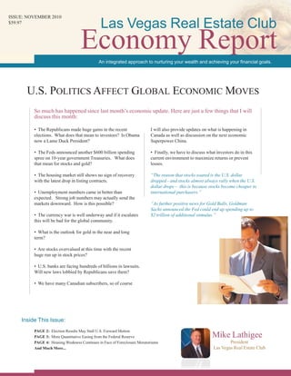 • The Republicans made huge gains in the recent
elections. What does that mean to investors? Is Obama
now a Lame Duck President?
• The Feds announced another $600 billion spending
spree on 10-year government Treasuries. What does
that mean for stocks and gold?
• The housing market still shows no sign of recovery
with the latest drop in listing contracts.
• Unemployment numbers came in better than
expected. Strong job numbers may actually send the
markets downward. How is this possible?
• The currency war is well underway and if it escalates
this will be bad for the global community.
• What is the outlook for gold in the near and long
term?
• Are stocks overvalued at this time with the recent
huge run up in stock prices?
• U.S. banks are facing hundreds of billions in lawsuits.
Will new laws lobbied by Republicans save them?
• We have many Canadian subscribers, so of course
I will also provide updates on what is happening in
Canada as well as discussion on the next economic
Superpower China.
• Finally, we have to discuss what investors do in this
current environment to maximize returns or prevent
losses.
“The reason that stocks soared is the U.S. dollar
dropped - and stocks almost always rally when the U.S.
dollar drops – this is because stocks become cheaper to
international purchasers.”
“As further positive news for Gold Bulls, Goldman
Sachs announced the Fed could end up spending up to
$2 trillion of additional stimulus.”
Mike Lathigee
President
Las Vegas Real Estate Club
U.S. Politics Affect Global Economic Moves
issue: NOVEMBER 2010
$59.97
So much has happened since last month’s economic update. Here are just a few things that I will
discuss this month:
An integrated approach to nurturing your wealth and achieving your financial goals.
Inside This Issue:
Economy Report
Las Vegas Real Estate Club
PAGE 2: Election Results May Stall U.S. Forward Motion
PAGE 3: More Quantitative Easing from the Federal Reserve
PAGE 4: Housing Weakness Continues in Face of Foreclosure Moratoriums
And Much More...
 