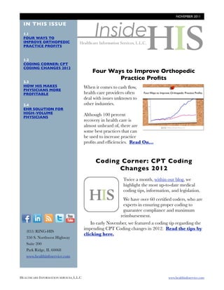 NOVEMBER 2011




                                                 Inside
  IN THIS ISSUE
  1.1
  FOUR WAYS TO
  IMPROVE ORTHOPEDIC
  PRACTICE PROFITS


  1.2
  CODING CORNER: CPT
  CODING CHANGES 2012
                                               Four Ways to Improve Orthopedic
                                                       Practice Proﬁts
  2.3
  HOW HIS MAKES                           When it comes to cash ﬂow,
  PHYSICIANS MORE
  PROFITABLE                              health care providers often              http://
                                          deal with issues unknown to              blog.healthinfoservice.co
                                          other industries.                        m/four-ways-to-improve-
  2.4
  EHR SOLUTION FOR                                                                 orthopedic-practice-
  HIGH-VOLUME                                                                      proﬁts?
  PHYSICIANS
                                          Although 100 percent
                                                                                   utm_campaign=Novembe
                                          recovery in health care is
                                                                                   r-
                                          almost unheard of, there are
                                          some best practices that can
                                          be used to increase practice
                                          proﬁts and efﬁciencies. Read On...



                                                  Coding Corner: CPT Coding
                                                        Changes 2012

                                             http://
                                                                     Twice a month, within our blog, we
                                             blog.healthinfoservi    highlight the most up-to-date medical
                                             ce.com/blog/bid/        coding tips, information, and legislation.
                                             94224/coding-
                                             corner-cpt-coding-
                                             changes-2012
                                                                     We have over 60 certiﬁed coders, who are
                                                                     experts in ensuring proper coding to
                                                                     guarantee compliance and maximum
                                                                    reimbursement.
  F          I      R    T     Y
                                              In early November, we featured a coding tip regarding the
                                          impending CPT Coding changes in 2012. Read the tips by
        (855) RING-HIS
                                          clicking here.
        350 S. Northwest Highway
        Suite 200
        Park Ridge, IL 60068
        www.healthinfoservice.com




HEALTHCARE INFORMATION SERVICES, L.L.C	                                                      www.healthinfoservice.com
 