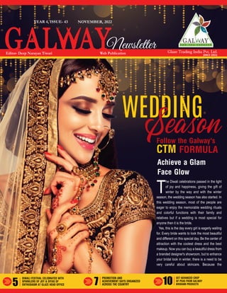 5 7 10
Glaze Trading India Pvt. Ltd.
(SINCE 2003)
Achieve a Glam
Face Glow
Follow the Galway's
CTM FORMULA
T
he Diwali celebrations passed in the light
of joy and happiness, giving the gift of
winter by the way and with the winter
season, the wedding season has also started. In
this wedding season, most of the people are
eager to enjoy the memorable wedding rituals
and colorful functions with their family and
relatives but if a wedding is most special for
anyone then it is the bride.
Yes, this is the day every girl is eagerly waiting
for. Every bride wants to look the most beautiful
and different on this special day. Be the center of
attraction with the coolest dress and the best
makeup. Now you can buy a beautiful dress from
a branded designer's showroom, but to enhance
your bridal look in winter, there is a need to be
very careful about skincare. Because the
WEDDING
Season
NOVEMBER, 2022
YEAR 4, ISSUE- 43
Web Publication
Editor- Deep Narayan Tiwari
Newsletter
PROMOTION AND
ACHIEVEMENT DAYS ORGANIZED
ACROSS THE COUNTRY
GET ADVANCED CROP
OF PEAS FROM GALWAY
KRISHAM PRODUCTS
DIWALI FESTIVAL CELEBRATED WITH
SPARKLERS OF JOY & DIYAS OF
ENTHUSIASM AT GLAZE HEAD OFFICE
 