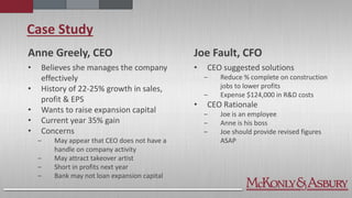 Case Study
Anne Greely, CEO
• Believes she manages the company
effectively
• History of 22-25% growth in sales,
profit & EPS
• Wants to raise expansion capital
• Current year 35% gain
• Concerns
‒ May appear that CEO does not have a
handle on company activity
‒ May attract takeover artist
‒ Short in profits next year
‒ Bank may not loan expansion capital
Joe Fault, CFO
• CEO suggested solutions
‒ Reduce % complete on construction
jobs to lower profits
‒ Expense $124,000 in R&D costs
• CEO Rationale
‒ Joe is an employee
‒ Anne is his boss
‒ Joe should provide revised figures
ASAP
 
