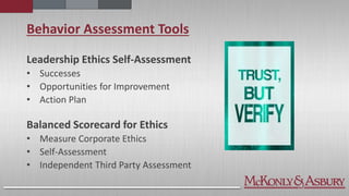 Behavior Assessment Tools
Leadership Ethics Self-Assessment
• Successes
• Opportunities for Improvement
• Action Plan
Balanced Scorecard for Ethics
• Measure Corporate Ethics
• Self-Assessment
• Independent Third Party Assessment
 