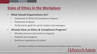 State of Ethics in the Workplace
• What Should Organizations Do?
‒ Implement an Ethics & Compliance Program
‒ Statement of Values
‒ Performance goals for senior leaders and managers
• Already Have an Ethics & Compliance Program?
‒ Monitor pressure and reinforce integrity
‒ Evaluate your program
‒ Reinforce importance of culture
State of Ethics & Compliance in the Workplace, March 2018, Ethics and Compliance Initiative, www.ethics.org
 