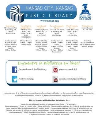 Main Library 
625 Minnesota Ave. 
Kansas City, KS 
66101 
913-551-3280 
Monday-Thursday 
8:30am - 8:30pm 
Friday & Saturday 
8:30am - 5:00pm 
Sunday 
1:00pm - 5:00pm 
Mr. & Mrs. F. L. 
Schlagle Library 
4051 West Drive 
WyCo Lake 
Kansas City, KS 
66109 
913-299-2384 
Monday-Saturday 
9:00am - 5:00pm 
Sunday closed 
www.kckpl.org 
South Branch 
Library 
3104 Strong Avenue 
Kansas City, KS 
66106 
913-722-7400 
Monday-Thursday 
9:00am - 9:00pm 
Friday & Saturday 
9:00am - 5:00pm 
Sunday 
1:00pm - 5:00pm 
Turner Community 
Library 
831 South 55th Street 
Kansas City, KS 
66106 
913-596-1404 
Monday-Thursday 
10:00am - 8:00pm 
Friday 
10:00am - 5:00pm 
Saturday 
10:00am - 2:00pm 
Sunday closed 
West Wyandotte 
Library 
1737 N. 82nd Street 
Kansas City, KS 
66112 
913-596-5800 
Monday-Thursday 
9:00am - 9:00pm 
Friday & Saturday 
9:00am - 5:00pm 
Sunday 
1:00pm - 5:00pm 
Mobile Library 
Various locations 
913-596-5800 
Hours Vary 
Pick up a schedule at 
one of our branches or 
visit our website 
Encuentre la biblioteca en línea! 
facebook.com/kckpubliclibrary 
twitter.com/kckpl 
pinterest.com/kckpl 
youtube.com/kckpubliclibrary 
Los programas de la biblioteca, eventos y clases son fotografiados o filmados con fines promocionales o para documentar las 
actividades de la biblioteca. Notificar al personal de la biblioteca si prefiere no ser fotografiado. 
Library branches will be closed on the following days: 
Todas las ubicaciones de bibliotecas estarán cerradas lunes, 17 de noviembre. 
Turner Community Library se cerrará a las 5:00 pm, miércoles, 26 de noviembre en honor del El Día de Acción de Gracias. 
Todas las ubicaciones de bibliotecas estarán cerradas jueves, 27 de noviembre en honor del El Día de Acción de Gracias. 
Todas las ubicaciones de bibliotecas estarán cerradas viernes, 28 de noviembre en honor del El Día de Acción de Gracias. 
Turner Community Library estarán cerradas sábado, 29 de noviembre en honor del El Día de Acción de Gracias. 
El depositorio de libros cerrara al cierre del día anterior 

