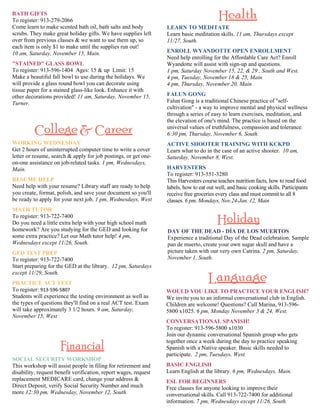 WORKING WEDNESDAY 
Get 2 hours of uninterrupted computer time to write a cover 
letter or resume, search & apply for job postings, or get one-on- 
one assistance on job-related tasks. 1 pm, Wednesdays, 
Main. 
RESUME HELP 
Need help with your resume? Library staff are ready to help 
you create, format, polish, and save your document so you'll 
be ready to apply for your next job. 1 pm, Wednesdays, West 
MATH TUTOR 
To register: 913-722-7400 
Do you need a little extra help with your high school math 
homework? Are you studying for the GED and looking for 
some extra practice? Let our Math tutor help! 4 pm, 
Wednesdays except 11/26, South. 
GED TEST PREP 
To register: 913-722-7400 
Start preparing for the GED at the library. 12 pm, Saturdays 
except 11/29, South. 
PRACTICE ACT TEST 
To register: 913‐596‐5807 
Students will experience the testing environment as well as 
the types of questions they'll find on a real ACT test. Exam 
will take approximately 3 1/2 hours. 9 am, Saturday, 
November 15, West 
LEARN TO MEDITATE 
Learn basic meditation skills. 11 am, Thursdays except 
11/27, South. 
ENROLL WYANDOTTE OPEN ENROLLMENT 
Need help enrolling for the Affordable Care Act? Enroll 
Wyandotte will assist with sign-up and questions. 
1 pm, Saturday November 15, 22, & 29 , South and West. 
4 pm, Tuesday, November 18 & 25, Main 
4 pm, Thursday, November 20, Main 
FALUN GONG 
Falun Gong is a traditional Chinese practice of ''self-cultivation" 
- a way to improve mental and physical wellness 
through a series of easy to learn exercises, meditation, and 
the elevation of one's mind. The practice is based on the 
universal values of truthfulness, compassion and tolerance. 
6:30 pm, Thursday, November 6, South. 
ACTIVE SHOOTER TRAINING WITH KCKPD 
Learn what to do in the case of an active shooter. 10 am, 
Saturday, November 8, West. 
HARVESTERS 
To register: 913-551-3280 
This Harvesters course teaches nutrition facts, how to read food 
labels, how to eat out well, and basic cooking skills. Participants 
receive free groceries every class and must commit to all 8 
classes. 6 pm, Mondays, Nov.24-Jan. 12, Main 
WOULD YOU LIKE TO PRACTICE YOUR ENGLISH? 
We invite you to an informal conversational club in English. 
Children are welcome! Questions? Call Marina, 913-596- 
5800 x1025. 6 pm, Monday November 3 & 24, West. 
CONVERSATIONAL SPANISH! 
To register: 913-596-5800 x1030 
Join our dynamic conversational Spanish group who gets 
together once a week during the day to practice speaking 
Spanish with a Native speaker. Basic skills needed to 
participate. 2 pm, Tuesdays, West. 
BASIC ENGLISH 
Learn English at the library. 6 pm, Wednesdays, Main. 
ESL FOR BEGINNERS 
Free classes for anyone looking to improve their 
conversational skills. Call 913-722-7400 for additional 
information. 7 pm, Wednesdays except 11/26, South. 
BATH GIFTS 
To register: 913-279-2066 
Come learn to make scented bath oil, bath salts and body 
scrubs. They make great holiday gifts. We have supplies left 
over from previous classes & we want to use them up, so 
each item is only $1 to make until the supplies run out! 
10 am, Saturday, November 15, Main. 
"STAINED" GLASS BOWL 
To register: 913-596-1404 Ages: 15 & up Limit: 15 
Make a beautiful fall bowl to use during the holidays. We 
will provide a glass round bowl you can decorate using 
tissue paper for a stained glass-like look. Enhance it with 
other decorations provided! 11 am, Saturday, November 15, 
Turner. 
SOCIAL SECURITY WORKSHOP 
This workshop will assist people in filing for retirement and 
disability, request benefit verification, report wages, request 
replacement MEDICARE card, change your address & 
Direct Deposit, verify Social Security Number and much 
more 12:30 pm, Wednesday, November 12, South. 
DAY OF THE DEAD - DÍA DE LOS MUERTOS 
Experience a traditional Day of the Dead celebration. Sample 
pan de muerto, create your own sugar skull and have a 
picture taken with our very own Catrina. 2 pm, Saturday, 
November 1, South. 
 